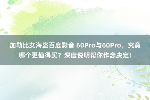 加勒比女海盗百度影音 60Pro与60Pro，究竟哪个更值得买？深度说明帮你作念决定！