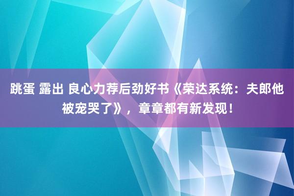 跳蛋 露出 良心力荐后劲好书《荣达系统：夫郎他被宠哭了》，章章都有新发现！