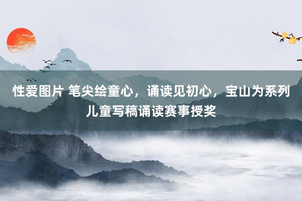 性爱图片 笔尖绘童心，诵读见初心，宝山为系列儿童写稿诵读赛事授奖