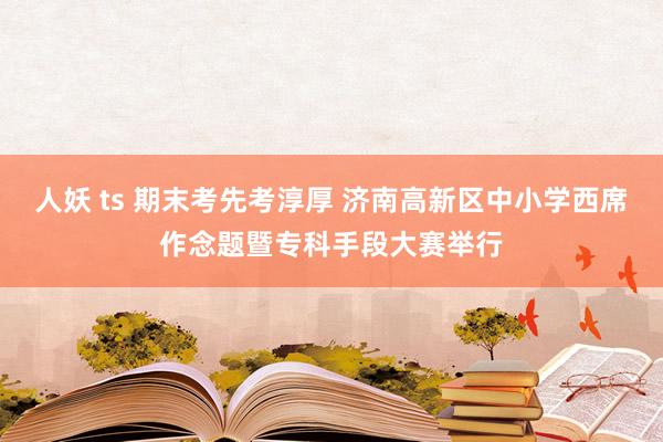 人妖 ts 期末考先考淳厚 济南高新区中小学西席作念题暨专科手段大赛举行