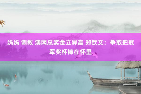 妈妈 调教 澳网总奖金立异高 郑钦文：争取把冠军奖杯捧在怀里