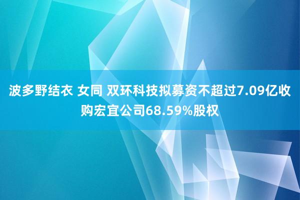 波多野结衣 女同 双环科技拟募资不超过7.09亿收购宏宜公司68.59%股权