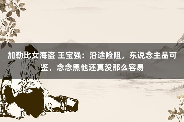 加勒比女海盗 王宝强：沿途险阻，东说念主品可鉴，念念黑他还真没那么容易