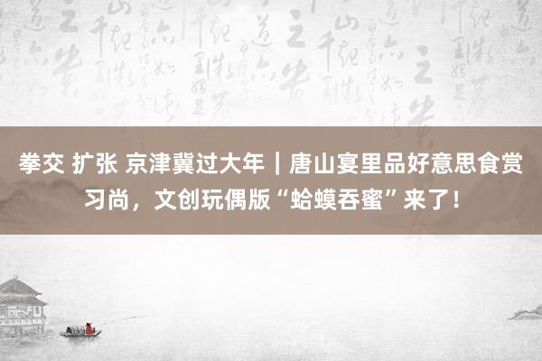 拳交 扩张 京津冀过大年｜唐山宴里品好意思食赏习尚，文创玩偶版“蛤蟆吞蜜”来了！