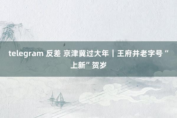 telegram 反差 京津冀过大年｜王府井老字号“上新”贺岁