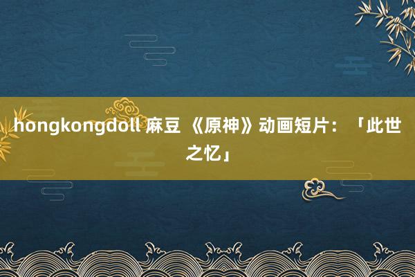 hongkongdoll 麻豆 《原神》动画短片：「此世之忆」