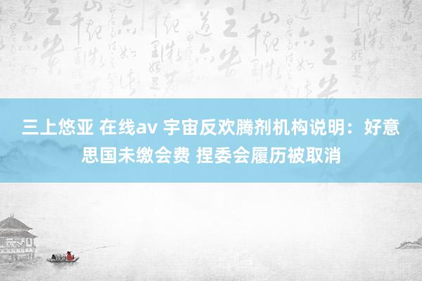 三上悠亚 在线av 宇宙反欢腾剂机构说明：好意思国未缴会费 捏委会履历被取消