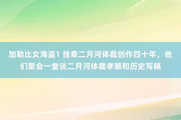 加勒比女海盗1 挂牵二月河体裁创作四十年，他们聚会一堂谈二月河体裁孝顺和历史写稿