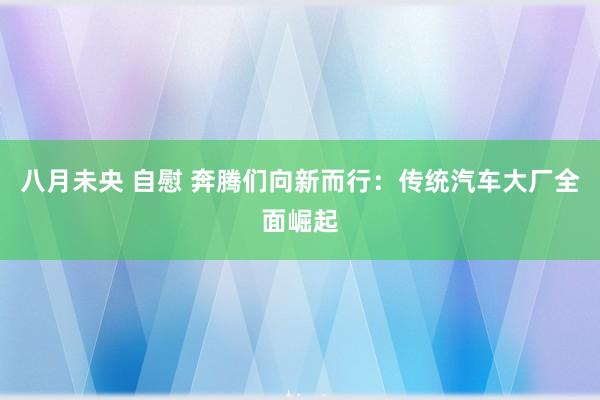 八月未央 自慰 奔腾们向新而行：传统汽车大厂全面崛起