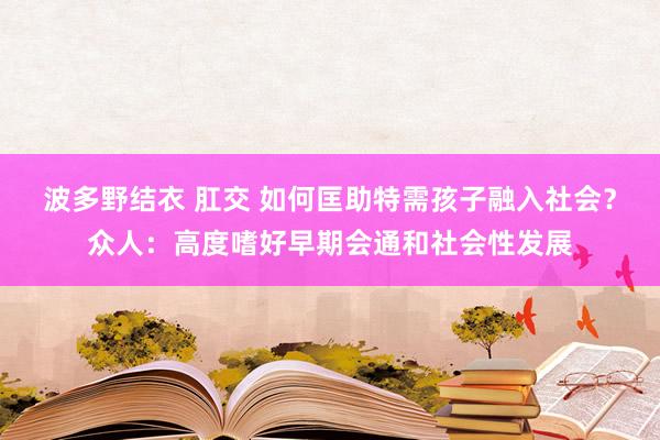 波多野结衣 肛交 如何匡助特需孩子融入社会？众人：高度嗜好早期会通和社会性发展