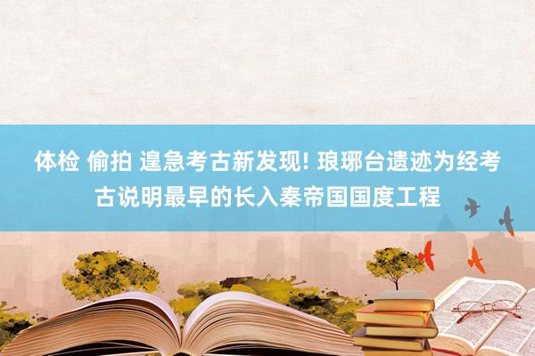 体检 偷拍 遑急考古新发现! 琅琊台遗迹为经考古说明最早的长入秦帝国国度工程