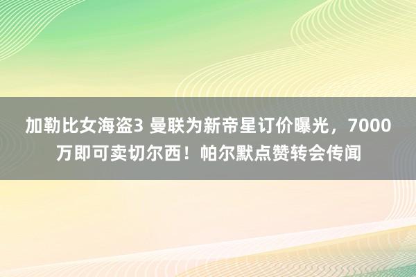 加勒比女海盗3 曼联为新帝星订价曝光，7000万即可卖切尔西！帕尔默点赞转会传闻