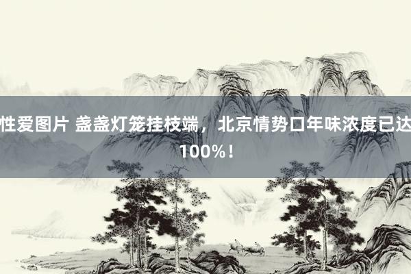 性爱图片 盏盏灯笼挂枝端，北京情势口年味浓度已达100%！