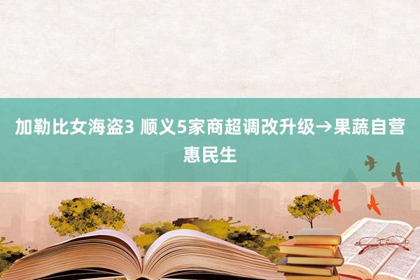 加勒比女海盗3 顺义5家商超调改升级→果蔬自营惠民生