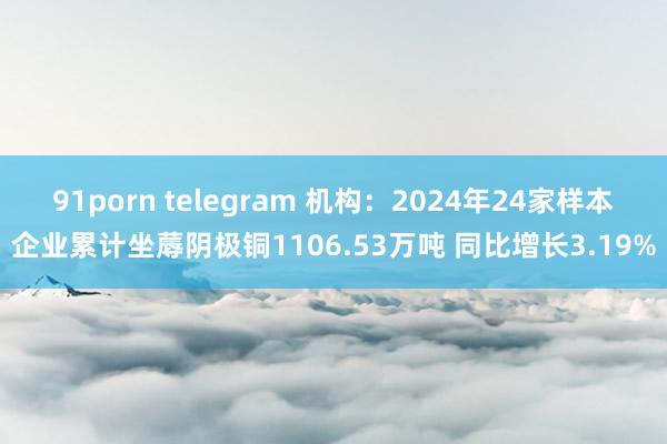 91porn telegram 机构：2024年24家样本企业累计坐蓐阴极铜1106.53万吨 同比增长3.19%