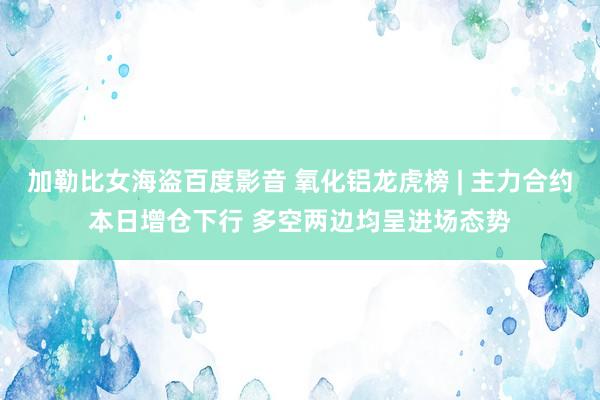 加勒比女海盗百度影音 氧化铝龙虎榜 | 主力合约本日增仓下行 多空两边均呈进场态势