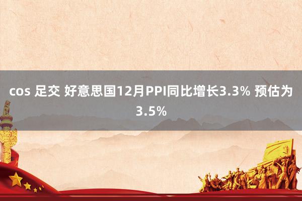 cos 足交 好意思国12月PPI同比增长3.3% 预估为3.5%