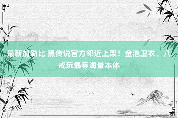 最新加勒比 黑传说官方邻近上架！金池卫衣、八戒玩偶等海量本体