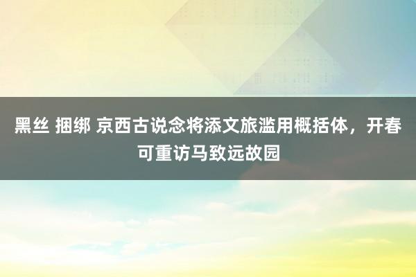 黑丝 捆绑 京西古说念将添文旅滥用概括体，开春可重访马致远故园