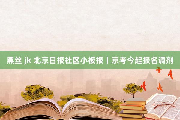 黑丝 jk 北京日报社区小板报丨京考今起报名调剂