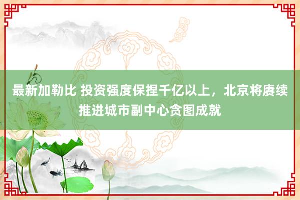 最新加勒比 投资强度保捏千亿以上，北京将赓续推进城市副中心贪图成就