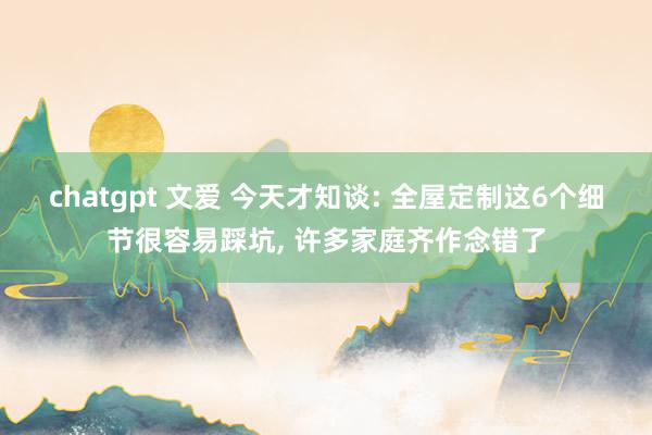 chatgpt 文爱 今天才知谈: 全屋定制这6个细节很容易踩坑， 许多家庭齐作念错了