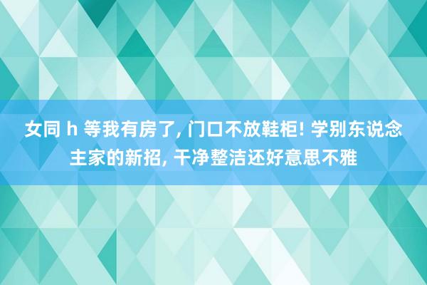 女同 h 等我有房了， 门口不放鞋柜! 学别东说念主家的新招， 干净整洁还好意思不雅