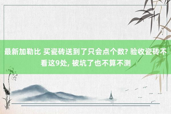 最新加勒比 买瓷砖送到了只会点个数? 验收瓷砖不看这9处， 被坑了也不算不测