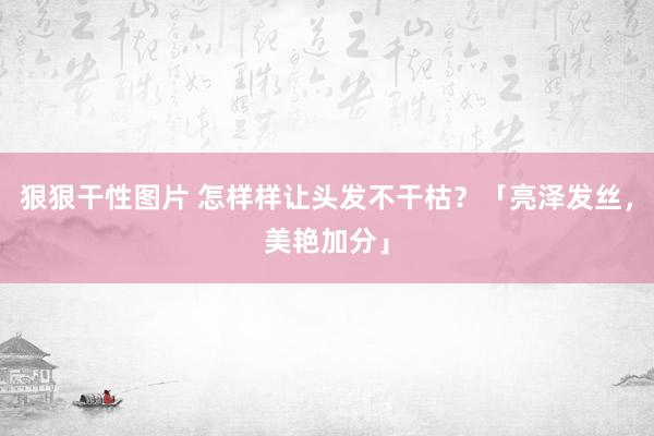 狠狠干性图片 怎样样让头发不干枯？「亮泽发丝，美艳加分」