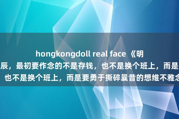 hongkongdoll real face 《明朝那些事儿》：工资太低的时辰，最初要作念的不是存钱，也不是换个班上，而是要勇于撕碎曩昔的想维不雅念