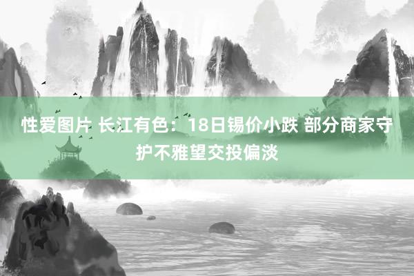 性爱图片 长江有色：18日锡价小跌 部分商家守护不雅望交投偏淡